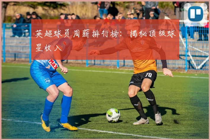 英超球员周薪排行榜：揭秘顶级球星收入