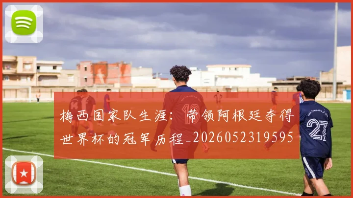 梅西国家队生涯：带领阿根廷夺得世界杯的冠军历程_20260523195955