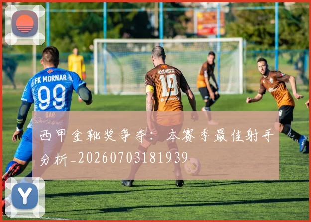西甲金靴奖争夺：本赛季最佳射手分析_20260703181939