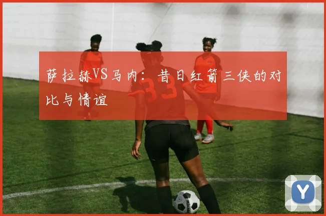 萨拉赫VS马内:昔日红箭三侠的对比与情谊