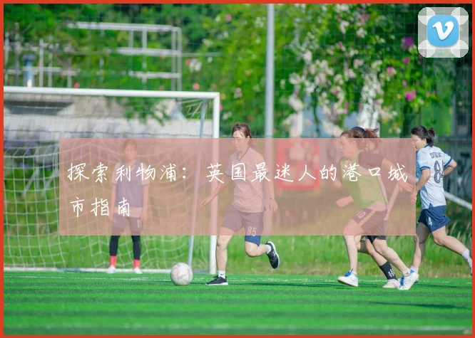 探索利物浦：英国最迷人的港口城市指南