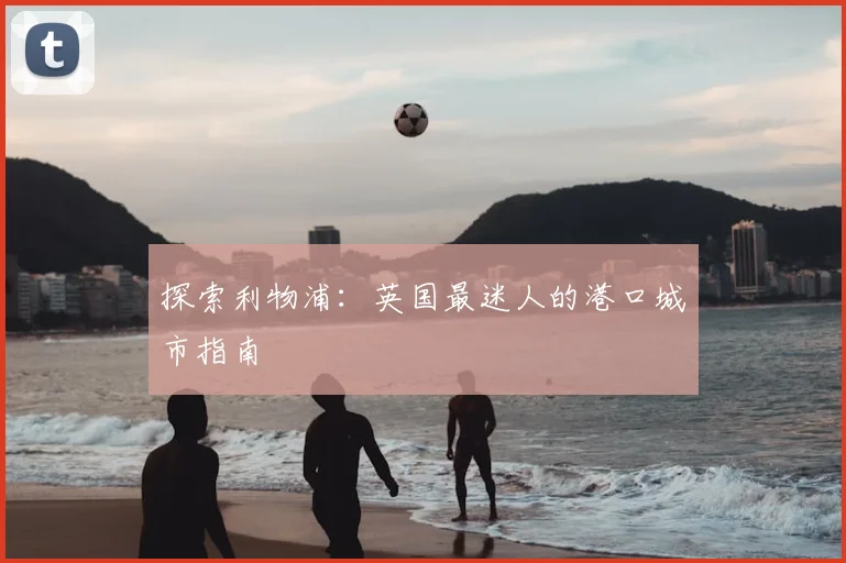 探索利物浦：英国最迷人的港口城市指南