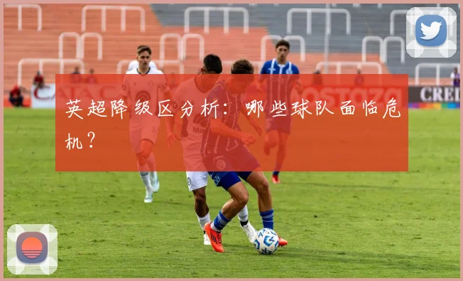 英超降级区分析:哪些球队面临危机?